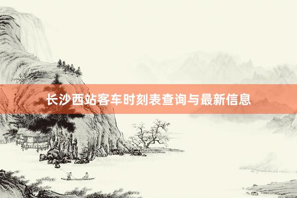 长沙西站客车时刻表查询与最新信息