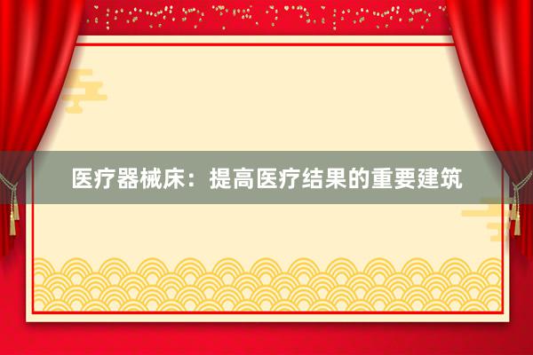 医疗器械床：提高医疗结果的重要建筑